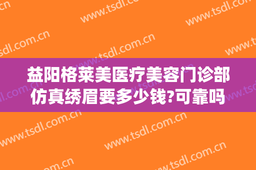 益阳格莱美医疗美容门诊部仿真绣眉要多少钱?可靠吗?(益阳格莱美医疗美容门诊部正规吗)