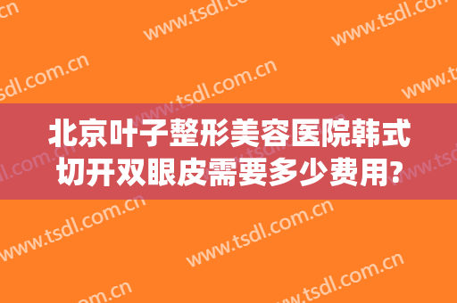 北京叶子整形美容医院韩式切开双眼皮需要多少费用?怎么样?(北京叶子整形医院好不好)