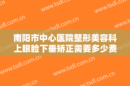 南阳市中心医院整形美容科上眼睑下垂矫正需要多少费用?效果怎么样?