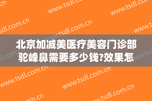 北京加减美医疗美容门诊部驼峰鼻需要多少钱?效果怎么样?(驼峰鼻治疗多少钱)
