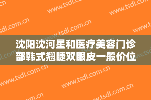 沈阳沈河星和医疗美容门诊部韩式翘睫双眼皮一般价位是多少费用?需要多久恢复?