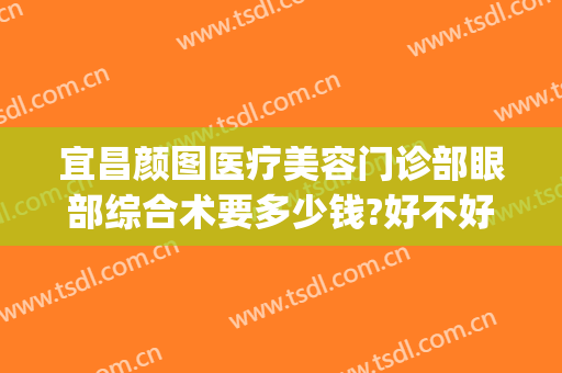 宜昌颜图医疗美容门诊部眼部综合术要多少钱?好不好?(宜昌颜图医疗美容门诊部有限公司)