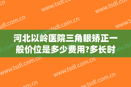 河北以岭医院三角眼矫正一般价位是多少费用?多长时间恢复?(河北以岭医院医疗美容怎么样)