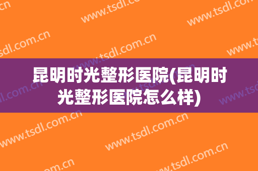 昆明时光整形医院(昆明时光整形医院怎么样)