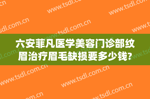 六安菲凡医学美容门诊部纹眉治疗眉毛缺损要多少钱?效果怎么样?(六安菲凡美容医院)