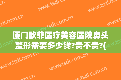 厦门欧菲医疗美容医院鼻头整形需要多少钱?贵不贵?(厦门欧菲医疗美容医院鼻头整形需要多少钱?贵不贵呀)
