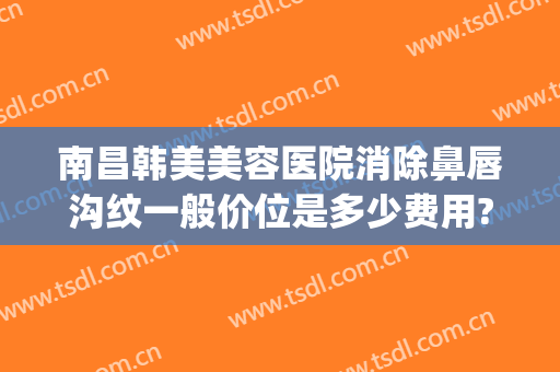 南昌韩美美容医院消除鼻唇沟纹一般价位是多少费用?多长时间恢复?(南昌韩美美容医院如何)