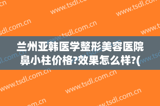 兰州亚韩医学整形美容医院鼻小柱价格?效果怎么样?(兰州整形医院兰州亚韩整形医院)