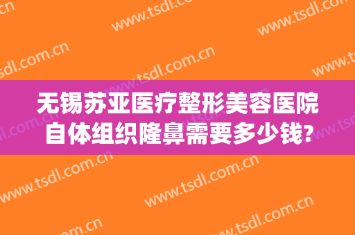 无锡苏亚医疗整形美容医院自体组织隆鼻需要多少钱?需要多久恢复?(苏州正规整形美容医院)