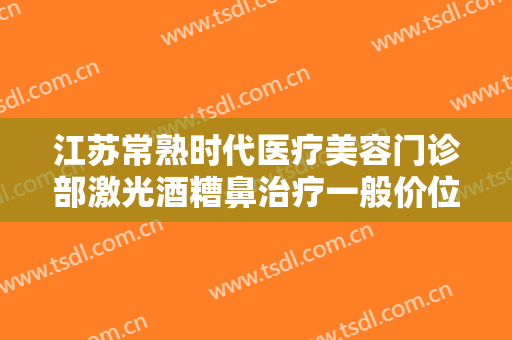 江苏常熟时代医疗美容门诊部激光酒糟鼻治疗一般价位是多少钱?靠谱吗?