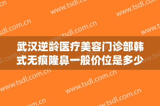 武汉逆龄医疗美容门诊部韩式无痕隆鼻一般价位是多少钱?可靠吗?(武汉最好疤痕整形医院)