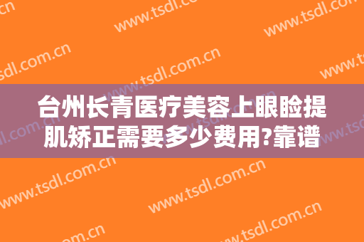 台州长青医疗美容上眼睑提肌矫正需要多少费用?靠谱吗?