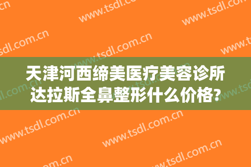 天津河西缔美医疗美容诊所达拉斯全鼻整形什么价格?有哪些优势?(天津医美整形医院排名)