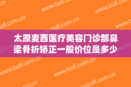 太原麦西医疗美容门诊部鼻梁骨折矫正一般价位是多少钱?怎么样?(太原鼻梁整形多少钱)