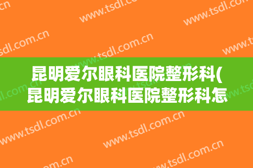 昆明爱尔眼科医院整形科(昆明爱尔眼科医院整形科怎么样)