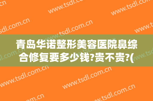青岛华诺整形美容医院鼻综合修复要多少钱?贵不贵?(青岛鼻部整形医院)