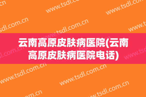 云南高原皮肤病医院(云南高原皮肤病医院电话)