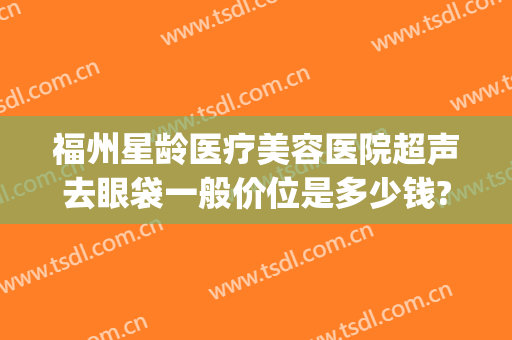 福州星龄医疗美容医院超声去眼袋一般价位是多少钱?好不好?(福州祛眼袋三甲医院)