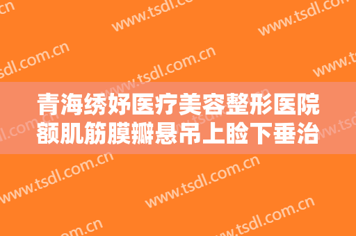 青海绣妤医疗美容整形医院额肌筋膜瓣悬吊上睑下垂治疗多少钱?可靠吗?