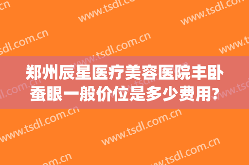 郑州辰星医疗美容医院丰卧蚕眼一般价位是多少费用?有哪些优势?(郑州辰星整形医院怎么样)
