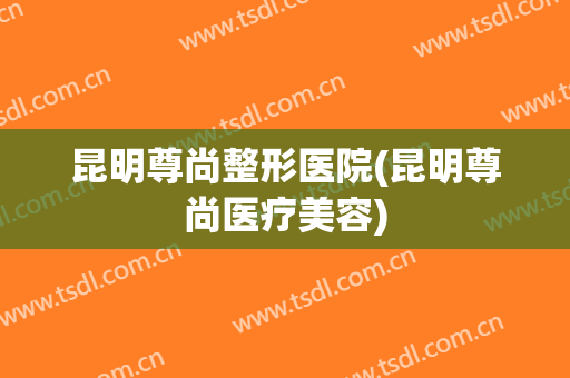 昆明尊尚整形医院(昆明尊尚医疗美容)