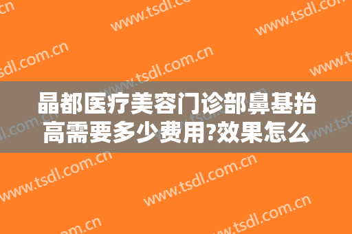 晶都医疗美容门诊部鼻基抬高需要多少费用?效果怎么样?