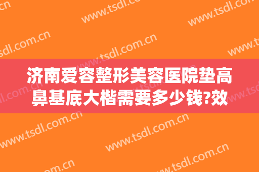 济南爱容整形美容医院垫高鼻基底大楷需要多少钱?效果怎么样?(鼻子垫高整形多少钱)