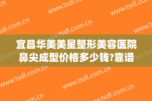宜昌华美美星整形美容医院鼻尖成型价格多少钱?靠谱吗?(宜昌中心医院整形科)