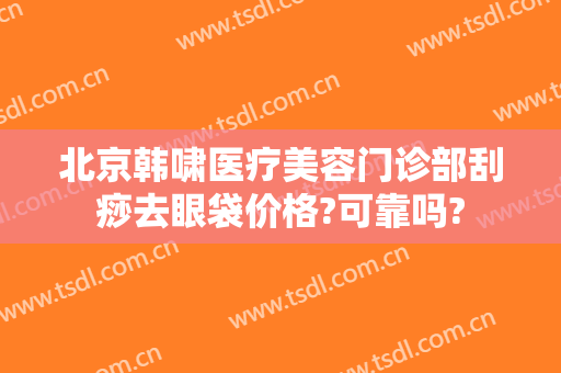 北京韩啸医疗美容门诊部刮痧去眼袋价格?可靠吗?