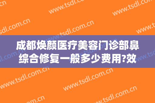 成都焕颜医疗美容门诊部鼻综合修复一般多少费用?效果怎么样?(成都隆鼻修复权威医生)