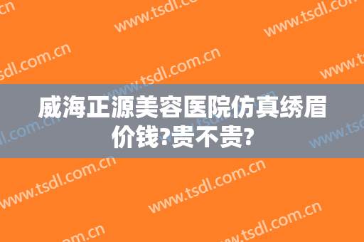 威海正源美容医院仿真绣眉价钱?贵不贵?