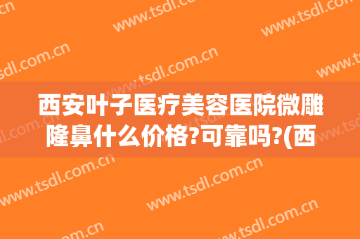 西安叶子医疗美容医院微雕隆鼻什么价格?可靠吗?(西安叶子医美整形)