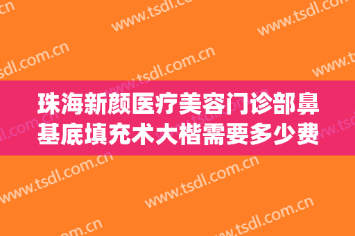 珠海新颜医疗美容门诊部鼻基底填充术大楷需要多少费用?好不好?(珠海新颜整形医院怎么样)