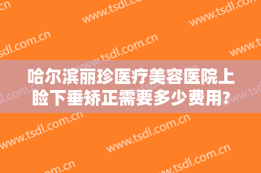哈尔滨丽珍医疗美容医院上睑下垂矫正需要多少费用?靠谱吗?