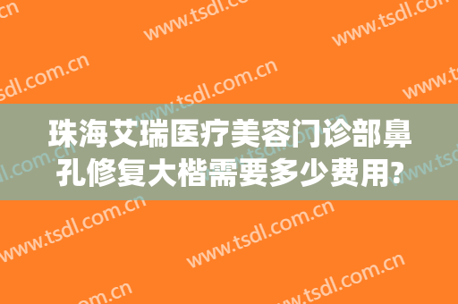珠海艾瑞医疗美容门诊部鼻孔修复大楷需要多少费用?需要多久恢复?(珠海艾瑞医疗美容医院董事长)