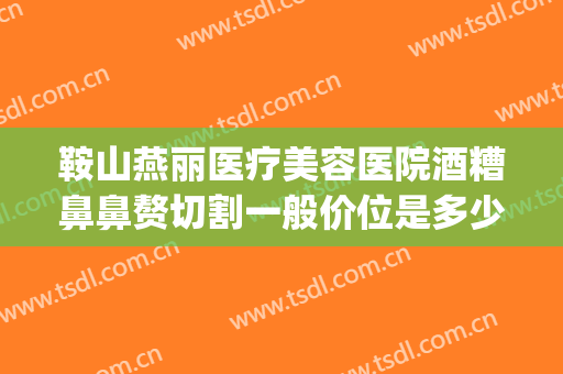 鞍山燕丽医疗美容医院酒糟鼻鼻赘切割一般价位是多少?好不好?(鞍山燕丽医院整形)