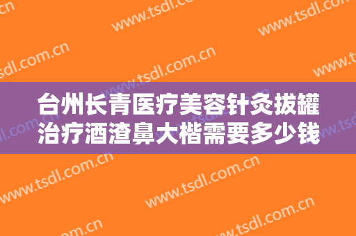 台州长青医疗美容针灸拔罐治疗酒渣鼻大楷需要多少钱?贵不贵?