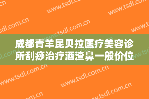 成都青羊昆贝拉医疗美容诊所刮痧治疗酒渣鼻一般价位是多少费用?可靠吗?