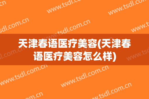 天津春语医疗美容(天津春语医疗美容怎么样)