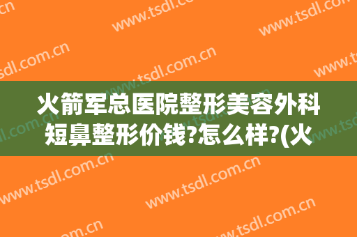 火箭军总医院整形美容外科短鼻整形价钱?怎么样?(火箭军总医院整形科电话)
