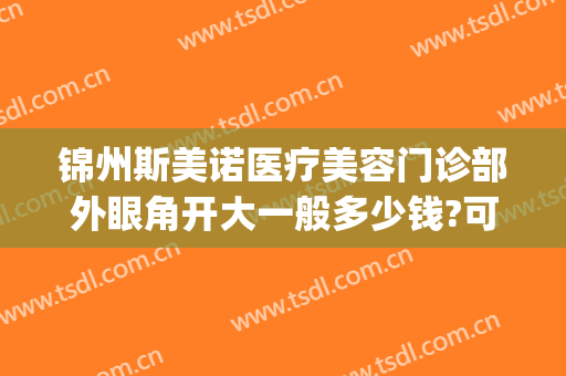锦州斯美诺医疗美容门诊部外眼角开大一般多少钱?可靠吗?(锦州斯美诺医院好不好)