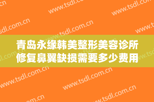 青岛永缘韩美整形美容诊所修复鼻翼缺损需要多少费用?效果怎么样?(青岛整形医院地址)