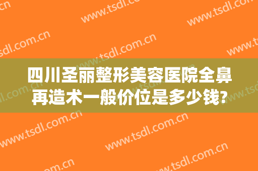 四川圣丽整形美容医院全鼻再造术一般价位是多少钱?效果怎么样?(做全鼻整形多少钱)