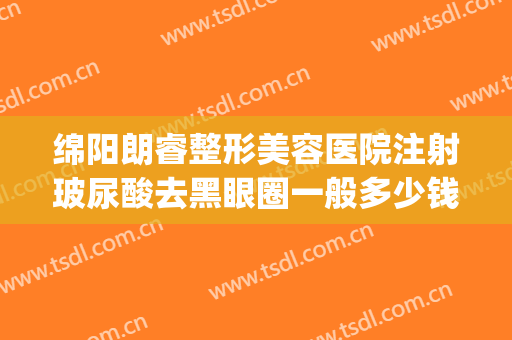 绵阳朗睿整形美容医院注射玻尿酸去黑眼圈一般多少钱?好不好?(四川绵阳朗睿整形美容医院怎么样)