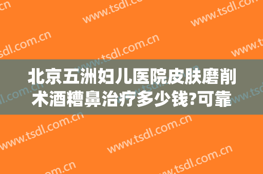 北京五洲妇儿医院皮肤磨削术酒糟鼻治疗多少钱?可靠吗?(酒糟鼻手术治疗多少钱)