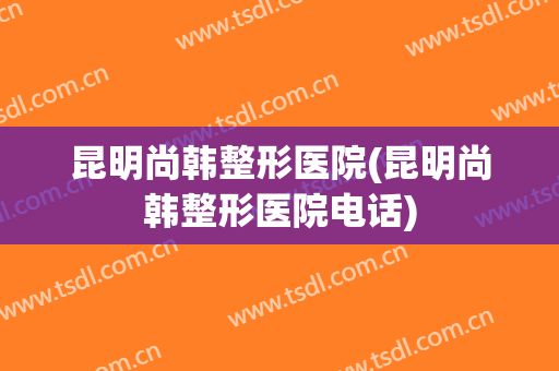 昆明尚韩整形医院(昆明尚韩整形医院电话)