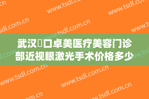 武汉硚口卓美医疗美容门诊部近视眼激光手术价格多少钱?靠谱吗?(武汉市第一医院激光美容)
