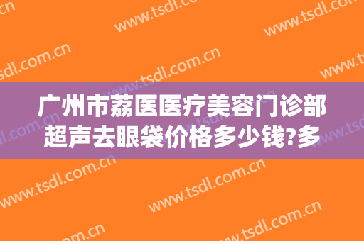 广州市荔医医疗美容门诊部超声去眼袋价格多少钱?多长时间恢复?(广州祛眼袋医院)