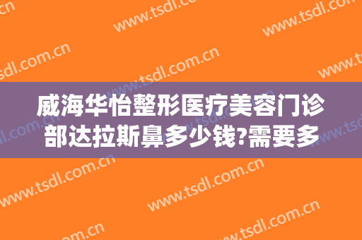 威海华怡整形医疗美容门诊部达拉斯鼻多少钱?需要多久恢复?(威海华怡整形美容医院在哪里)
