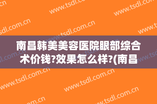 南昌韩美美容医院眼部综合术价钱?效果怎么样?(南昌韩美美容医院价格表)
